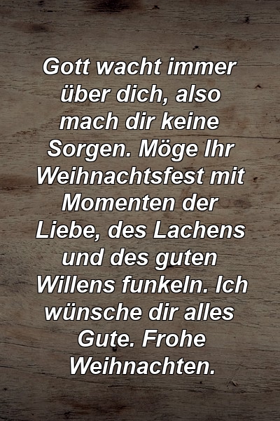 Gott wacht immer über dich, also mach dir keine Sorgen. Möge Ihr Weihnachtsfest mit Momenten der Liebe, des Lachens und des guten Willens funkeln. Ich wünsche dir alles Gute. Frohe Weihnachten.