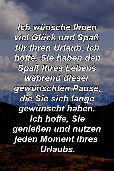 Ich wünsche Ihnen viel Glück und Spaß für Ihren Urlaub. Ich hoffe, Sie haben den Spaß Ihres Lebens während dieser gewünschten Pause, die Sie sich lange gewünscht haben. Ich hoffe, Sie genießen und nutzen jeden Moment Ihres Urlaubs.