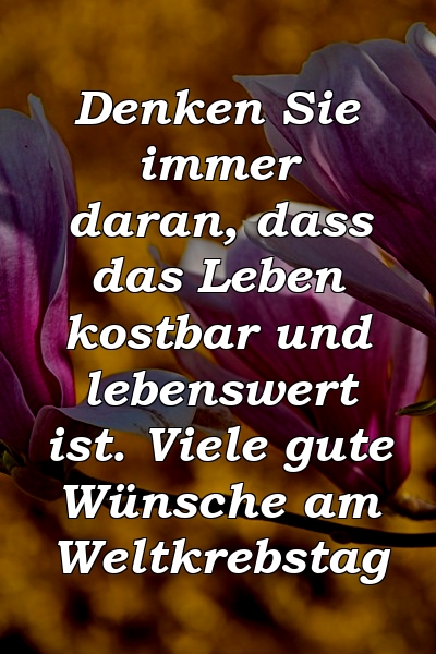 Denken Sie immer daran, dass das Leben kostbar und lebenswert ist. Viele gute Wünsche am Weltkrebstag