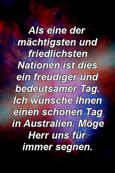 Als eine der mächtigsten und friedlichsten Nationen ist dies ein freudiger und bedeutsamer Tag. Ich wünsche Ihnen einen schönen Tag in Australien. Möge Herr uns für immer segnen.