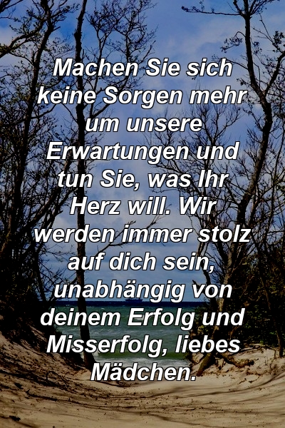 Machen Sie sich keine Sorgen mehr um unsere Erwartungen und tun Sie, was Ihr Herz will. Wir werden immer stolz auf dich sein, unabhängig von deinem Erfolg und Misserfolg, liebes Mädchen.