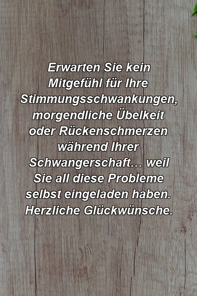 Erwarten Sie kein Mitgefühl für Ihre Stimmungsschwankungen, morgendliche Übelkeit oder Rückenschmerzen während Ihrer Schwangerschaft… weil Sie all diese Probleme selbst eingeladen haben. Herzliche Glückwünsche.