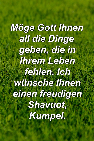 Möge Gott Ihnen all die Dinge geben, die in Ihrem Leben fehlen. Ich wünsche Ihnen einen freudigen Shavuot, Kumpel.