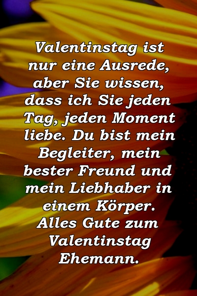 Valentinstag ist nur eine Ausrede, aber Sie wissen, dass ich Sie jeden Tag, jeden Moment liebe. Du bist mein Begleiter, mein bester Freund und mein Liebhaber in einem Körper. Alles Gute zum Valentinstag Ehemann.