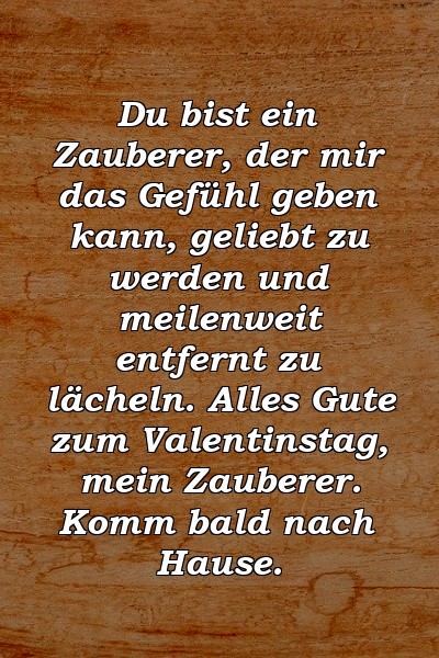 Du bist ein Zauberer, der mir das Gefühl geben kann, geliebt zu werden und meilenweit entfernt zu lächeln. Alles Gute zum Valentinstag, mein Zauberer. Komm bald nach Hause.