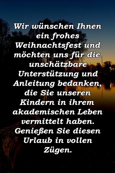 Wir wünschen Ihnen ein frohes Weihnachtsfest und möchten uns für die unschätzbare Unterstützung und Anleitung bedanken, die Sie unseren Kindern in ihrem akademischen Leben vermittelt haben. Genießen Sie diesen Urlaub in vollen Zügen.