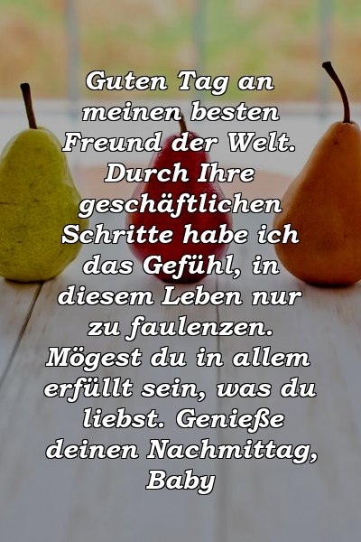 Guten Tag an meinen besten Freund der Welt. Durch Ihre geschäftlichen Schritte habe ich das Gefühl, in diesem Leben nur zu faulenzen. Mögest du in allem erfüllt sein, was du liebst. Genieße deinen Nachmittag, Baby