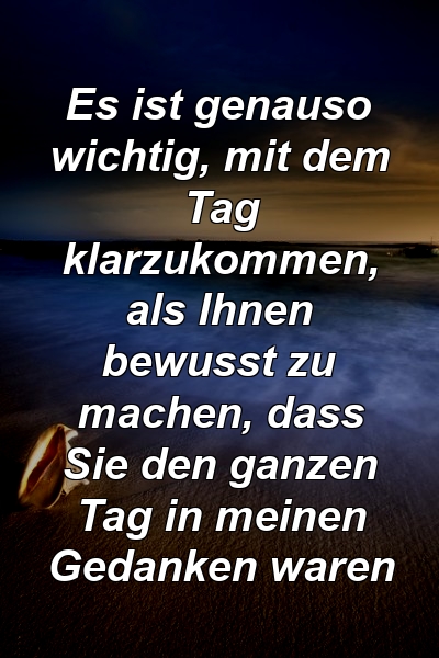 Es ist genauso wichtig, mit dem Tag klarzukommen, als Ihnen bewusst zu machen, dass Sie den ganzen Tag in meinen Gedanken waren