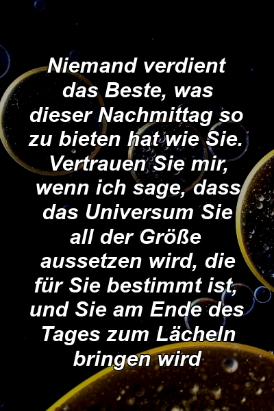 Niemand verdient das Beste, was dieser Nachmittag so zu bieten hat wie Sie. Vertrauen Sie mir, wenn ich sage, dass das Universum Sie all der Größe aussetzen wird, die für Sie bestimmt ist, und Sie am Ende des Tages zum Lächeln bringen wird