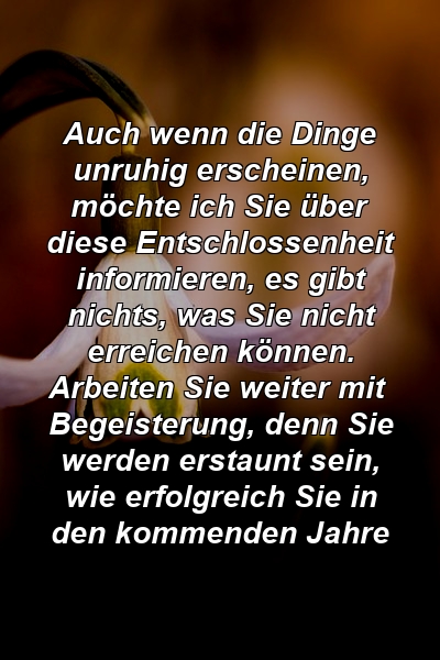 Auch wenn die Dinge unruhig erscheinen, möchte ich Sie über diese Entschlossenheit informieren, es gibt nichts, was Sie nicht erreichen können. Arbeiten Sie weiter mit Begeisterung, denn Sie werden erstaunt sein, wie erfolgreich Sie in den kommenden Jahre