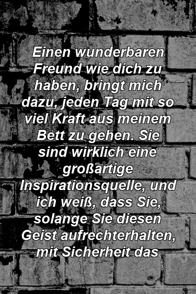 Einen wunderbaren Freund wie dich zu haben, bringt mich dazu, jeden Tag mit so viel Kraft aus meinem Bett zu gehen. Sie sind wirklich eine großartige Inspirationsquelle, und ich weiß, dass Sie, solange Sie diesen Geist aufrechterhalten, mit Sicherheit das