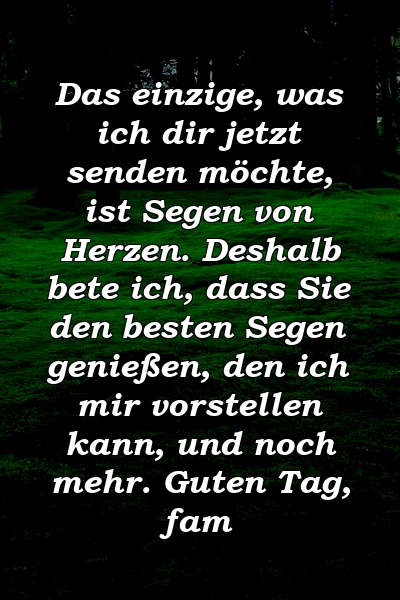 Das einzige, was ich dir jetzt senden möchte, ist Segen von Herzen. Deshalb bete ich, dass Sie den besten Segen genießen, den ich mir vorstellen kann, und noch mehr. Guten Tag, fam