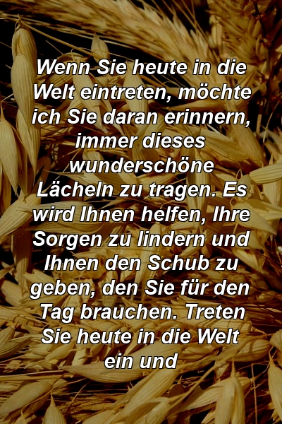 Wenn Sie heute in die Welt eintreten, möchte ich Sie daran erinnern, immer dieses wunderschöne Lächeln zu tragen. Es wird Ihnen helfen, Ihre Sorgen zu lindern und Ihnen den Schub zu geben, den Sie für den Tag brauchen. Treten Sie heute in die Welt ein und