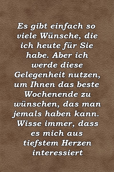 Es gibt einfach so viele Wünsche, die ich heute für Sie habe. Aber ich werde diese Gelegenheit nutzen, um Ihnen das beste Wochenende zu wünschen, das man jemals haben kann. Wisse immer, dass es mich aus tiefstem Herzen interessiert