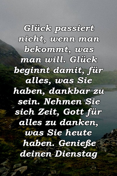 Glück passiert nicht, wenn man bekommt, was man will. Glück beginnt damit, für alles, was Sie haben, dankbar zu sein. Nehmen Sie sich Zeit, Gott für alles zu danken, was Sie heute haben. Genieße deinen Dienstag