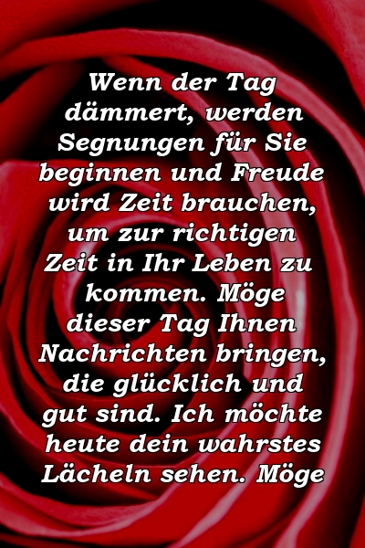 Wenn der Tag dämmert, werden Segnungen für Sie beginnen und Freude wird Zeit brauchen, um zur richtigen Zeit in Ihr Leben zu kommen. Möge dieser Tag Ihnen Nachrichten bringen, die glücklich und gut sind. Ich möchte heute dein wahrstes Lächeln sehen. Möge 