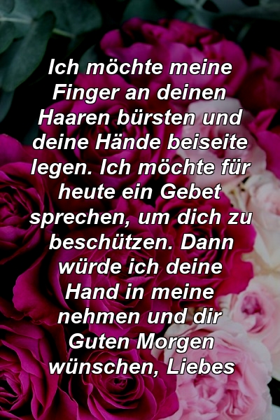 Ich möchte meine Finger an deinen Haaren bürsten und deine Hände beiseite legen. Ich möchte für heute ein Gebet sprechen, um dich zu beschützen. Dann würde ich deine Hand in meine nehmen und dir Guten Morgen wünschen, Liebes