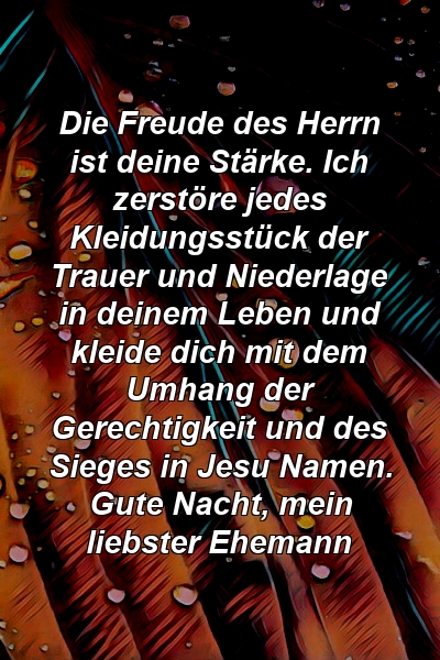 Die Freude des Herrn ist deine Stärke. Ich zerstöre jedes Kleidungsstück der Trauer und Niederlage in deinem Leben und kleide dich mit dem Umhang der Gerechtigkeit und des Sieges in Jesu Namen. Gute Nacht, mein liebster Ehemann