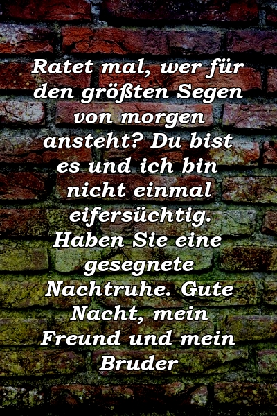 Ratet mal, wer für den größten Segen von morgen ansteht? Du bist es und ich bin nicht einmal eifersüchtig. Haben Sie eine gesegnete Nachtruhe. Gute Nacht, mein Freund und mein Bruder