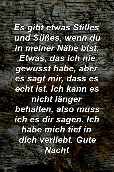 Es gibt etwas Stilles und Süßes, wenn du in meiner Nähe bist. Etwas, das ich nie gewusst habe, aber es sagt mir, dass es echt ist. Ich kann es nicht länger behalten, also muss ich es dir sagen. Ich habe mich tief in dich verliebt. Gute Nacht