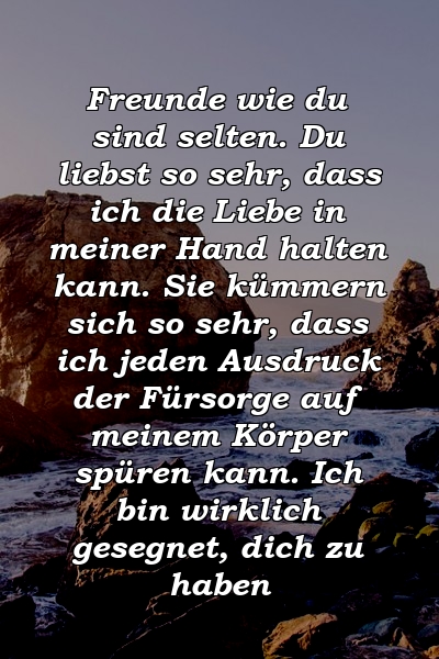 Freunde wie du sind selten. Du liebst so sehr, dass ich die Liebe in meiner Hand halten kann. Sie kümmern sich so sehr, dass ich jeden Ausdruck der Fürsorge auf meinem Körper spüren kann. Ich bin wirklich gesegnet, dich zu haben