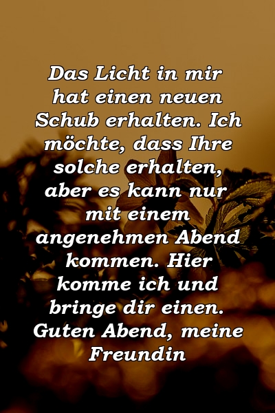 Das Licht in mir hat einen neuen Schub erhalten. Ich möchte, dass Ihre solche erhalten, aber es kann nur mit einem angenehmen Abend kommen. Hier komme ich und bringe dir einen. Guten Abend, meine Freundin