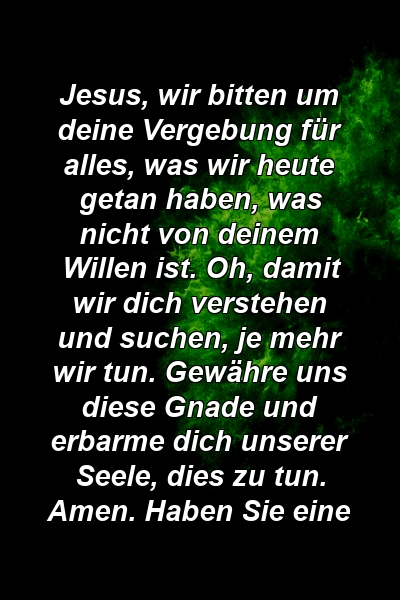 Jesus, wir bitten um deine Vergebung für alles, was wir heute getan haben, was nicht von deinem Willen ist. Oh, damit wir dich verstehen und suchen, je mehr wir tun. Gewähre uns diese Gnade und erbarme dich unserer Seele, dies zu tun. Amen. Haben Sie eine