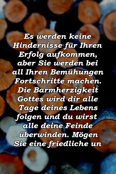 Es werden keine Hindernisse für Ihren Erfolg aufkommen, aber Sie werden bei all Ihren Bemühungen Fortschritte machen. Die Barmherzigkeit Gottes wird dir alle Tage deines Lebens folgen und du wirst alle deine Feinde überwinden. Mögen Sie eine friedliche un