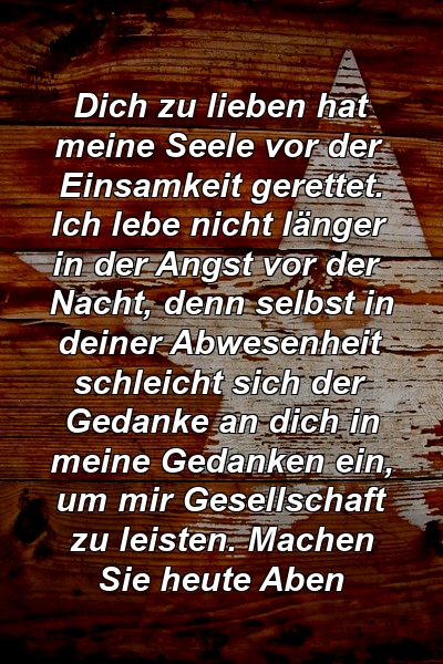 Dich zu lieben hat meine Seele vor der Einsamkeit gerettet. Ich lebe nicht länger in der Angst vor der Nacht, denn selbst in deiner Abwesenheit schleicht sich der Gedanke an dich in meine Gedanken ein, um mir Gesellschaft zu leisten. Machen Sie heute Aben