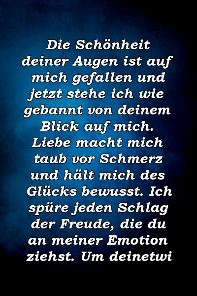 Die Schönheit deiner Augen ist auf mich gefallen und jetzt stehe ich wie gebannt von deinem Blick auf mich. Liebe macht mich taub vor Schmerz und hält mich des Glücks bewusst. Ich spüre jeden Schlag der Freude, die du an meiner Emotion ziehst. Um deinetwi