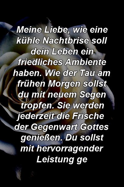 Meine Liebe, wie eine kühle Nachtbrise soll dein Leben ein friedliches Ambiente haben. Wie der Tau am frühen Morgen sollst du mit neuem Segen tropfen. Sie werden jederzeit die Frische der Gegenwart Gottes genießen. Du sollst mit hervorragender Leistung ge