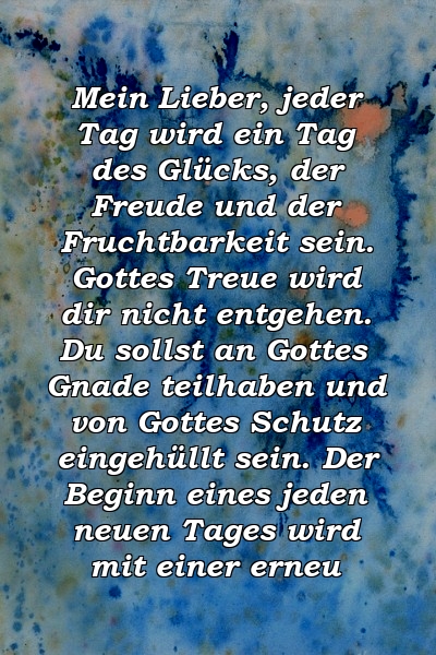 Mein Lieber, jeder Tag wird ein Tag des Glücks, der Freude und der Fruchtbarkeit sein. Gottes Treue wird dir nicht entgehen. Du sollst an Gottes Gnade teilhaben und von Gottes Schutz eingehüllt sein. Der Beginn eines jeden neuen Tages wird mit einer erneu