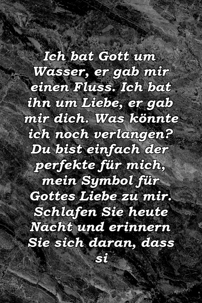 Ich bat Gott um Wasser, er gab mir einen Fluss. Ich bat ihn um Liebe, er gab mir dich. Was könnte ich noch verlangen? Du bist einfach der perfekte für mich, mein Symbol für Gottes Liebe zu mir. Schlafen Sie heute Nacht und erinnern Sie sich daran, dass si