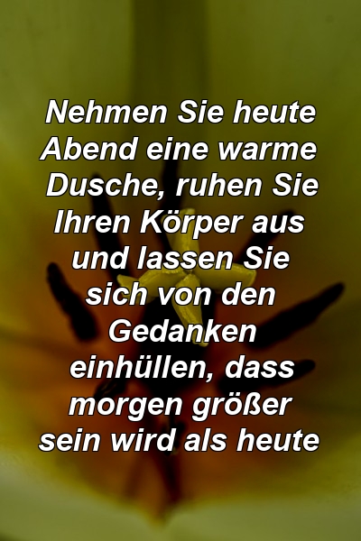 Nehmen Sie heute Abend eine warme Dusche, ruhen Sie Ihren Körper aus und lassen Sie sich von den Gedanken einhüllen, dass morgen größer sein wird als heute