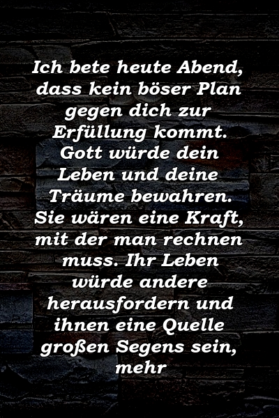 Ich bete heute Abend, dass kein böser Plan gegen dich zur Erfüllung kommt. Gott würde dein Leben und deine Träume bewahren. Sie wären eine Kraft, mit der man rechnen muss. Ihr Leben würde andere herausfordern und ihnen eine Quelle großen Segens sein, mehr