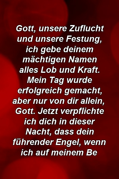 Gott, unsere Zuflucht und unsere Festung, ich gebe deinem mächtigen Namen alles Lob und Kraft. Mein Tag wurde erfolgreich gemacht, aber nur von dir allein, Gott. Jetzt verpflichte ich dich in dieser Nacht, dass dein führender Engel, wenn ich auf meinem Be