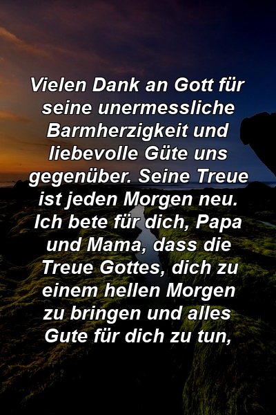 Vielen Dank an Gott für seine unermessliche Barmherzigkeit und liebevolle Güte uns gegenüber. Seine Treue ist jeden Morgen neu. Ich bete für dich, Papa und Mama, dass die Treue Gottes, dich zu einem hellen Morgen zu bringen und alles Gute für dich zu tun,