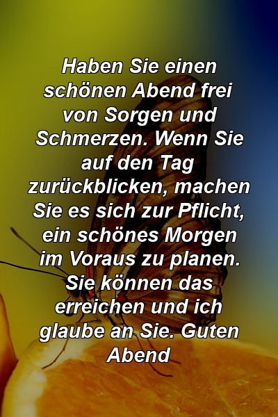 Haben Sie einen schönen Abend frei von Sorgen und Schmerzen. Wenn Sie auf den Tag zurückblicken, machen Sie es sich zur Pflicht, ein schönes Morgen im Voraus zu planen. Sie können das erreichen und ich glaube an Sie. Guten Abend