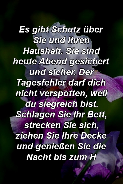 Es gibt Schutz über Sie und Ihren Haushalt. Sie sind heute Abend gesichert und sicher. Der Tagesfehler darf dich nicht verspotten, weil du siegreich bist. Schlagen Sie Ihr Bett, strecken Sie sich, ziehen Sie Ihre Decke und genießen Sie die Nacht bis zum H