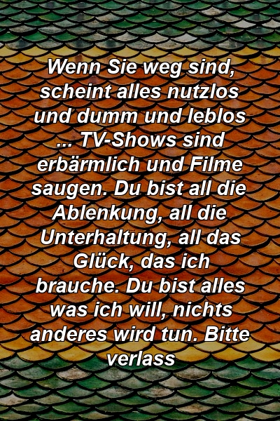 Wenn Sie weg sind, scheint alles nutzlos und dumm und leblos ... TV-Shows sind erbärmlich und Filme saugen. Du bist all die Ablenkung, all die Unterhaltung, all das Glück, das ich brauche. Du bist alles was ich will, nichts anderes wird tun. Bitte verlass