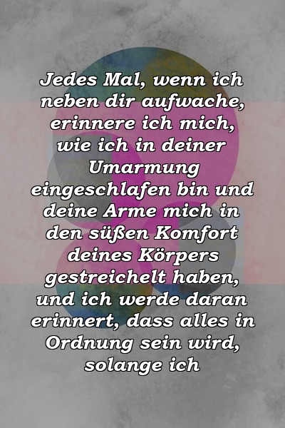 Jedes Mal, wenn ich neben dir aufwache, erinnere ich mich, wie ich in deiner Umarmung eingeschlafen bin und deine Arme mich in den süßen Komfort deines Körpers gestreichelt haben, und ich werde daran erinnert, dass alles in Ordnung sein wird, solange ich 