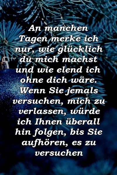 An manchen Tagen merke ich nur, wie glücklich du mich machst und wie elend ich ohne dich wäre. Wenn Sie jemals versuchen, mich zu verlassen, würde ich Ihnen überall hin folgen, bis Sie aufhören, es zu versuchen