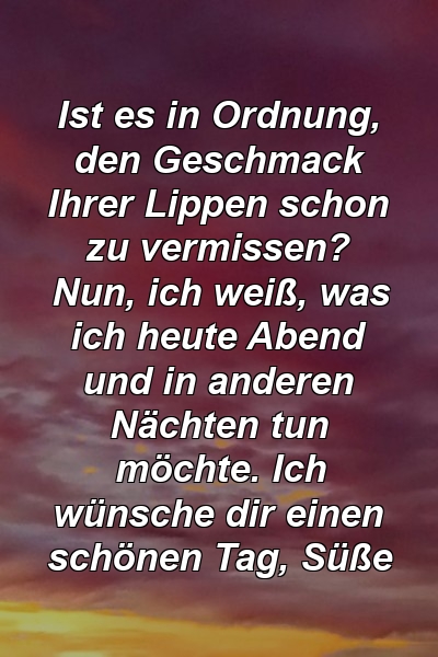 Ist es in Ordnung, den Geschmack Ihrer Lippen schon zu vermissen? Nun, ich weiß, was ich heute Abend und in anderen Nächten tun möchte. Ich wünsche dir einen schönen Tag, Süße