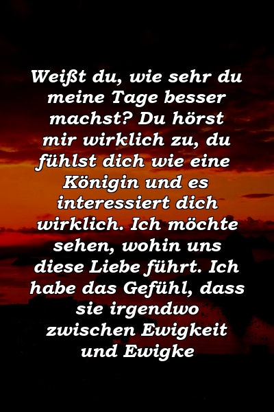 Weißt du, wie sehr du meine Tage besser machst? Du hörst mir wirklich zu, du fühlst dich wie eine Königin und es interessiert dich wirklich. Ich möchte sehen, wohin uns diese Liebe führt. Ich habe das Gefühl, dass sie irgendwo zwischen Ewigkeit und Ewigke