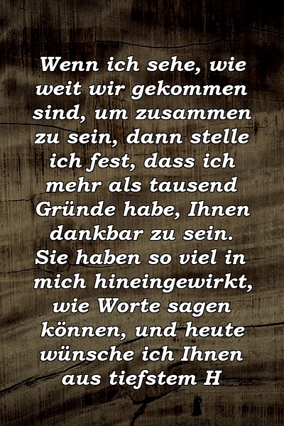 Wenn ich sehe, wie weit wir gekommen sind, um zusammen zu sein, dann stelle ich fest, dass ich mehr als tausend Gründe habe, Ihnen dankbar zu sein. Sie haben so viel in mich hineingewirkt, wie Worte sagen können, und heute wünsche ich Ihnen aus tiefstem H