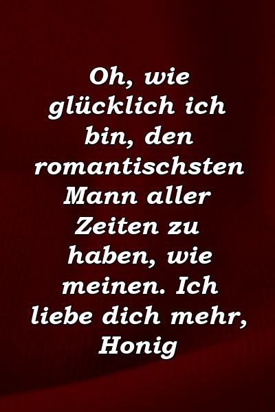 Oh, wie glücklich ich bin, den romantischsten Mann aller Zeiten zu haben, wie meinen. Ich liebe dich mehr, Honig