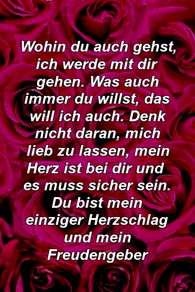 Wohin du auch gehst, ich werde mit dir gehen. Was auch immer du willst, das will ich auch. Denk nicht daran, mich lieb zu lassen, mein Herz ist bei dir und es muss sicher sein. Du bist mein einziger Herzschlag und mein Freudengeber