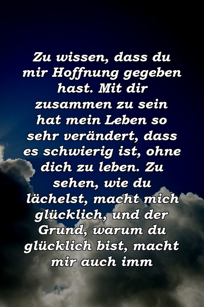 Zu wissen, dass du mir Hoffnung gegeben hast. Mit dir zusammen zu sein hat mein Leben so sehr verändert, dass es schwierig ist, ohne dich zu leben. Zu sehen, wie du lächelst, macht mich glücklich, und der Grund, warum du glücklich bist, macht mir auch imm