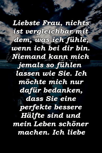 Liebste Frau, nichts ist vergleichbar mit dem, was ich fühle, wenn ich bei dir bin. Niemand kann mich jemals so fühlen lassen wie Sie. Ich möchte mich nur dafür bedanken, dass Sie eine perfekte bessere Hälfte sind und mein Leben schöner machen. Ich liebe 