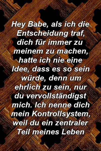 Hey Babe, als ich die Entscheidung traf, dich für immer zu meinem zu machen, hatte ich nie eine Idee, dass es so sein würde, denn um ehrlich zu sein, nur du vervollständigst mich. Ich nenne dich mein Kontrollsystem, weil du ein zentraler Teil meines Leben